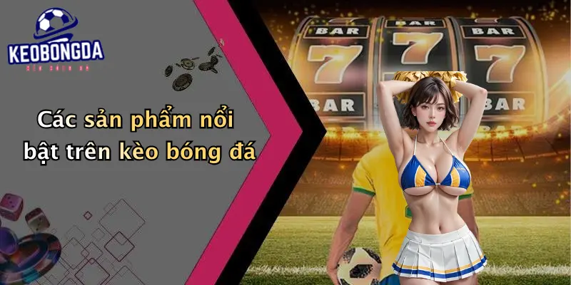 Các sản phẩm nổi bật trên kèo bóng đá