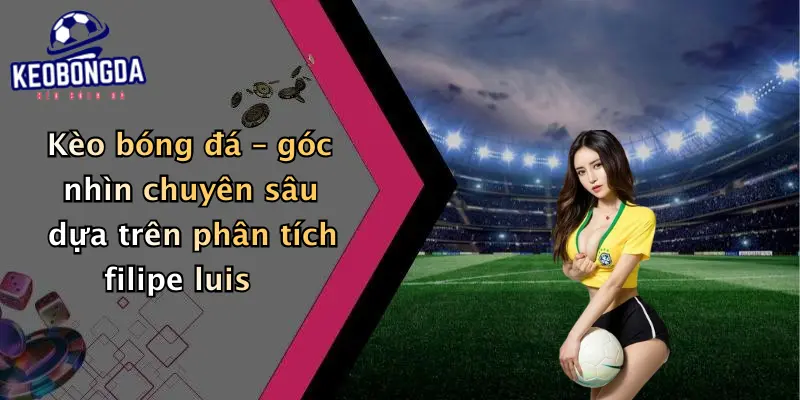 Kèo bóng đá – góc nhìn chuyên sâu dựa trên phân tích filipe luis